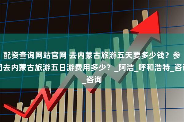 配资查询网站官网 去内蒙古旅游五天要多少钱？参团去内蒙古旅游五日游费用多少？_阿洁_呼和浩特_咨询