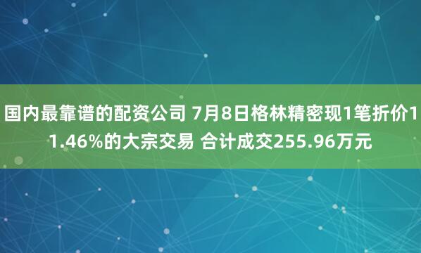 国内最靠谱的配资公司 7月8日格林精密现1笔折价11.46%的大宗交易 合计成交255.96万元