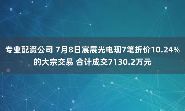 专业配资公司 7月8日宸展光电现7笔折价10.24%的大宗交易 合计成交7130.2万元