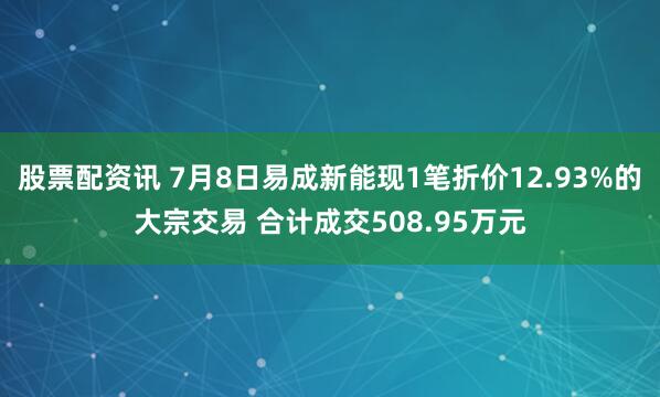 股票配资讯 7月8日易成新能现1笔折价12.93%的大宗交易 合计成交508.95万元