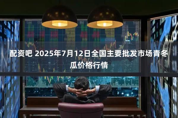 配资吧 2025年7月12日全国主要批发市场青冬瓜价格行情
