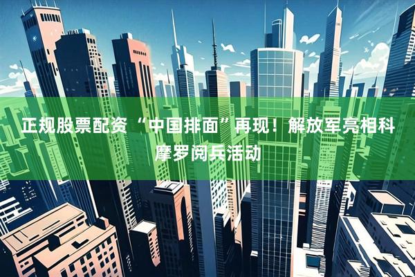 正规股票配资 “中国排面”再现！解放军亮相科摩罗阅兵活动