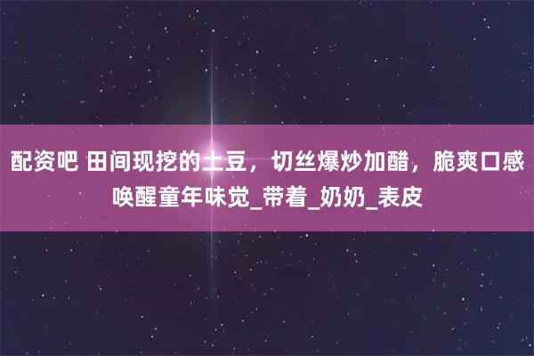 配资吧 田间现挖的土豆，切丝爆炒加醋，脆爽口感唤醒童年味觉_带着_奶奶_表皮