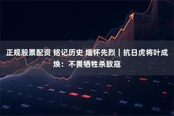 正规股票配资 铭记历史 缅怀先烈｜抗日虎将叶成焕：不畏牺牲杀敌寇