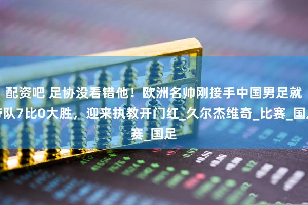 配资吧 足协没看错他！欧洲名帅刚接手中国男足就带队7比0大胜，迎来执教开门红_久尔杰维奇_比赛_国足