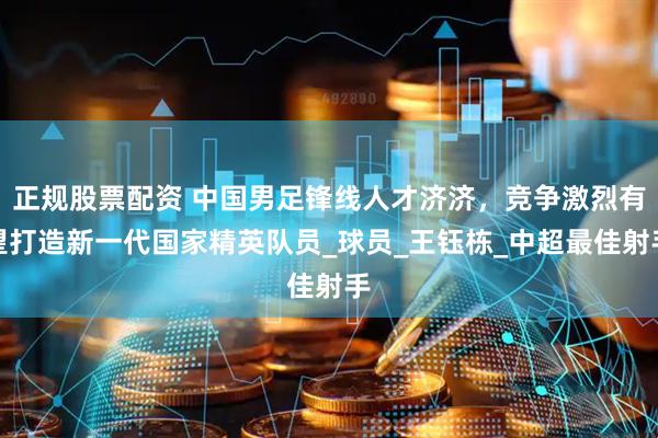 正规股票配资 中国男足锋线人才济济，竞争激烈有望打造新一代国家精英队员_球员_王钰栋_中超最佳射手