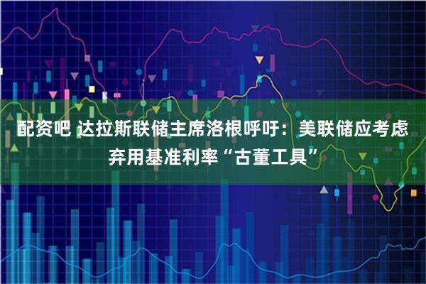 配资吧 达拉斯联储主席洛根呼吁：美联储应考虑弃用基准利率“古董工具”