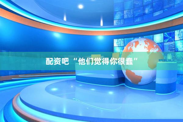 配资吧 “他们觉得你很蠢”