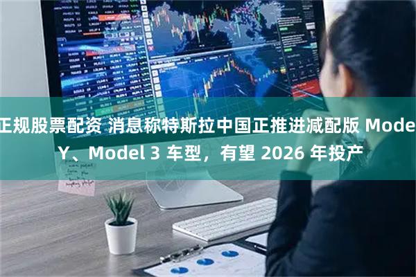 正规股票配资 消息称特斯拉中国正推进减配版 Model Y、Model 3 车型，有望 2026 年投产
