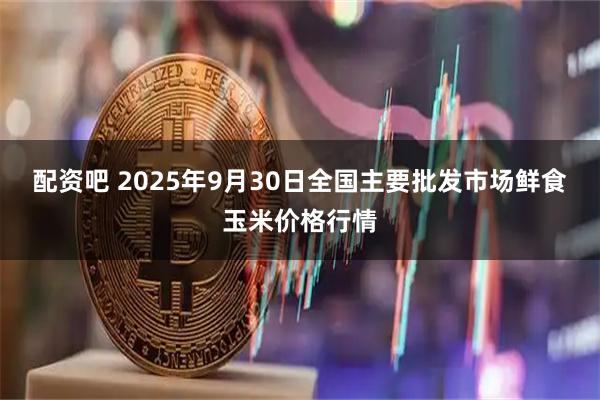 配资吧 2025年9月30日全国主要批发市场鲜食玉米价格行情