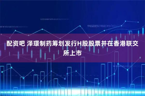 配资吧 泽璟制药筹划发行H股股票并在香港联交所上市