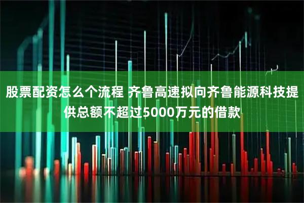 股票配资怎么个流程 齐鲁高速拟向齐鲁能源科技提供总额不超过5000万元的借款
